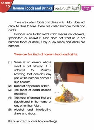 There are certain foods and drinks which Allah does not
allow Muslims to take. These are called haraam foods and
drinks.
Haraam is an Arabic word which means 'not allowed',
'prohibited' or 'unlawful'. Allah does not want us to eat
haraam foods or drinks. Only a few foods and drinks are
haraam.
These are five kinds of haraam foods and drinks:
(1 ) Swine is an animal whose
meat is not allowed. It is
unlawful for Muslims.
Anything that contains any
part of the haraam animal is
also haraam.
(2) Blood of any animal or bird.
(3) The meat of dead animals
and birds.
(4) The meat of animals that are
slaughtered in the name of
any other than Allah.
(5) Alcohol and intoxicating
drinks and drugs.
It is a sin to eat or drink haraam things.
 