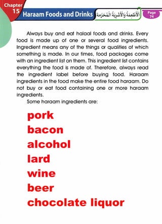 Always buy and eat halaal foods and drinks. Every
food is made up of one or several food ingredients.
Ingredient means any of the things or qualities of which
something is made. In our times, food packages come
with an ingredient list on them. This ingredient list contains
everything the food is made of. Therefore, always read
the ingredient label before buying food. Haraam
ingredients in the food make the entire food haraam. Do
not buy or eat food containing one or more haraam
ingredients.
Some haraam ingredients are:
pork
bacon
alcohol
lard
•
w1 ne
beer
chocolate l iquor
 