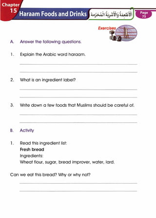 A Answer the following questions.
1 . Explain the Arabic word haraam.
2. What is an ingredient label?
3. Write down a few foods that Muslims should be careful of.
B. Activity
1 . Read this ingredient list:
Fresh bread
Ingredients:
Wheat flour, sugar, bread improver, water, lard .
Can we eat this bread? Why or why not?
 