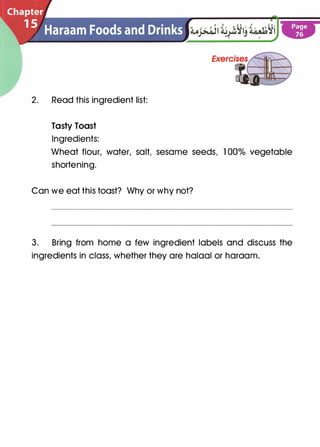 2. Read this ingredient list:
Tasty Toast
Ingredients:
Wheat flour, water, salt, sesame seeds, 1 00% vegetable
shortening.
Can we eat this toast? Why or why not?
3. Bring from home a few ingredient labels and discuss the
ingredients in class, whether they are halaal or haraam.
 
