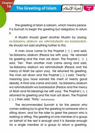 The greeting of Islam is salaam, which means peace.
It is Sunnah to begin this greeting but obligatory to return
it.
A Muslim should greet another Muslim by saying:
as-Salaamu alaikum wa rahmatullaahi wa barakaatuh.
He should not add anything further to this.
A man once came to the Prophet ( � ) and said,
'as-Salaamu alaikum (Peace be with you) .' He returned
his greeting and the man sat down. The Prophet ( � )
said, 'Ten.' Then another man came along and said,
'as-Salaamu alaikum wa rahmatullaah (Peace and the
mercy of Allah be upon you). He returned his greeting.
The man sat down and the Prophet ( � ) said, 'Twenty,'
meaning (you have earned the merit of twenty good
deeds) . A third one came and said, 'as-Salaamu alaikum
wa rahmatullaahi wa barakaatuh (Peace and the mercy
of Allah and His blessings be with you).' The Prophet ( � )
returned his greeting and the man sat down. The Prophet
( � ) then Said, 'Thirty.' (AI-Bukhaaree)
The recommended Sunnah is for the person who
comes walking by to give the greeting to someone who is
sitting down, and for the rider to greet the person who is
walking or sitting. The greeting of one member of a group
on behalf of the rest is enough and it is likewise enough
for a single member of a group to return a greeting.
 
