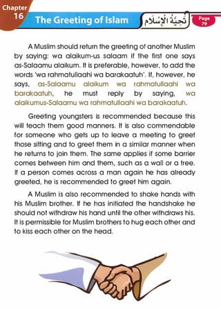 A Muslim should return the greeting of another Muslim
by saying: wa alaikum-us salaam if the first one says
as-Salaamu alaikum. It is preferable, however, to add the
words 'wa rahmatullaahi wa barakaatuh'. If, however, he
says, as-Salaamu alaikum wa rahmatullaahi wa
barakaatuh, he must reply by saying, wa
alaikumus-Salaamu wa rahmatullaahi wa barakaatuh.
Greeting youngsters is recommended because this
will teach them good manners. It is also commendable
for someone who gets up to leave a meeting to greet
those sitting and to greet them in a similar manner when
he returns to join them. The same applies if some barrier
comes between him and them, such as a wall or a tree.
If a person comes across a man again he has already
greeted, he is recommended to greet him again.
A Muslim is also recommended to shake hands with
his Muslim brother. If he has initiated the handshake he
should not withdraw his hand until the other withdraws his.
It is permissible for Muslim brothers to hug each other and
to kiss each other on the head.
 