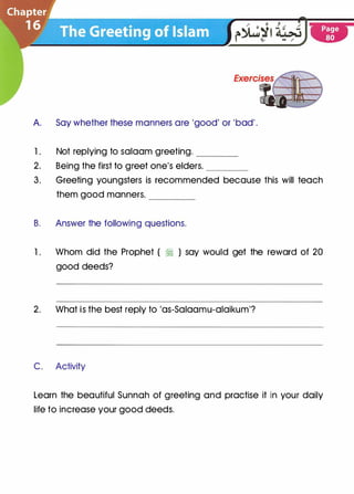 A. Say whether these manners are 'good' or 'bad' .
1 . Not replying to salaam greeting. ----
2. Being the first to greet one's elders. ____
3. Greeting youngsters is recommended because this will teach
them good manners. ____
B. Answer the following questions.
1 . Whom did the Prophet ( � ) say would get the reward of 20
good deeds?
2. What is the best reply to 'as-Salaamu-alaikum'?
C. Activity
Learn the beautiful Sunnah of greeting and practise it in your daily
life to increase your good deeds.
 