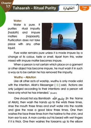 Water:
Water is pure. It
purifies ritual impurity
(hadath) and impure
matters (najaasah).
Purification does not take
place with any other
liquid.
Pure water remains pure unless it is made impure by a
change of its colour, taste or smell. Apart from this, water
mixed with impure matter becomes impure.
When a person is not certain which place on a garment
or other object has become impure, he must wash it in such
a way as to be certain he has removed the impurity.
Wudhu - Ablution
Like all other acts of worship, wudhu is only made valid
with the intention. Allah's Messenger ( � ) said, 'Actions are
only judged according to their intentions and a person will
have only what he has intended.' (Muslim)
One should first say Bismillaah � t � (In the Name
/ /
of Allah), then wash the hands up to the wrists three times,
rinse the mouth three times and snuff water into the nostrils
and give the nose a good blow three times. One then
washes the face three times from the hairline to the chin, and
from ear to ear. A man combs out his beard with wet fingers
if it is thick. One then washes the forearms up to the elbow
 