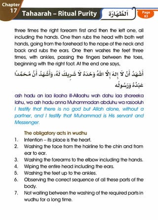 Chapter
1 7 Tahaarah - Ritual Purity
three times the right forearm first and then the left one, all
including the hands. One then rubs the head with both wet
hands, going from the forehead to the nape of the neck and
back and rubs the ears. One then washes the feet three
times, with ankles, passing the fingers between the toes,
beginning with the right foot. At the end one says,
t0� �l 3$t�,� ,AS ,;� -5r ��j �t �t �t -5r �l �t.Shl
/
� ;.
j-
Al_,1ujj �.J:�
ash hadu an lao ilaaha iii-AIIaahu wah dahu laa shareeka
lahu, wa ash hadu anna Muhammadan abduhu wa rasooluh
I testify that there is no god but Allah alone, without a
partner, and I testify that Muhammad is His servant and
Messenger.
The obligatory acts in wudhu
1 . Intention - its place is the heart.
2. Washing the face from the hairline to the chin and from
ear to ear.
3. Washing the forearms to the elbow including the hands.
4. Wiping the entire head including the ears.
5. Washing the feet up to the ankles.
6. Observing the correct sequence of all these parts of the
body.
7. Not waiting between the washing of the required parts in
wudhu for a long time.
 