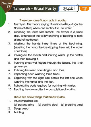 �----.,
These are some Sunan acts in wudhu
-­
..,
1 . Tasmiyah: This means saying: Bismillaah �t �(In the/ /
Name of Allah) when one is about to use water.
2. Cleaning the teeth with siwaak. The siwaak is a small
stick, softened at the tip by chewing or beating to form
a kind of toothbrush.
3. Washing the hands three times at the beginning.
(Washing the hands before dipping them into the water
container).
4. Rinsing out the mouth and snuffing water up the nostrils
and then blowing it.
5. Running one's wet fingers through the beard. This is for
grown-ups.
6. Rubbing between one's fingers and toes.
7. Repeating each washing three times.
8. Beginning with the right side before the left one when
washing the hands and the feet.
9. Rubbing the parts required for washing with water.
1 0. Reciting the du'aa after the completion of wudhu.
These are a few things that break wudhu
1. Ritual impurities like
(a) passing urine (b) passing stool (c) breaking wind
2. Deep sleep
3. Fainting
 