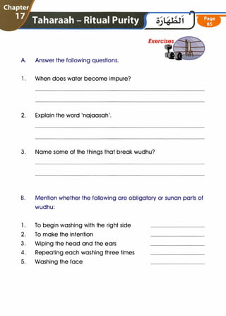 Chapter
1 7 Taharaah - Ritual Purity
A Answer the following questions.
1 . When does water become impure?
2. Explain the word 'najaasah'.
3. Name some of the things that break wudhu?
B. Mention whether the following are obligatory or sunan parts of
wudhu:
1. To begin washing with the right side
2. To make the intention
3. Wiping the head and the ears
4. Repeating each washing three times
5. Washing the face
 
