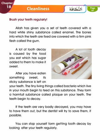 Brush your teeth regularly!
Allah has given you a set of teeth covered with a
hard white shiny substance called enamel. The bones
into which the teeth are fixed are covered with a firm pink
flesh called the gum.
A lot of tooth decay
is caused by the food
you eat which has sugar
added to them to make it
sweet.
After you have eaten
something sweet, its
sticky substance is left on
your teeth. The tiny living things called bacteria which live
in your mouth begin to feed on this substance. They form
a harmful! substance called plaque on your teeth. The
teeth begin to decay.
If the teeth are very badly decayed, you may have
to have them out, but the dentist will try to save them, if
possible.
You can stop yourself form getting tooth decay by
looking after your teeth regularly.
 