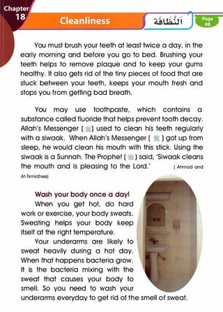 You must brush your teeth at least twice a day, in the
early morning and before you go to bed. Brushing your
teeth helps to remove plaque and to keep your gums
healthy. It also gets rid of the tiny pieces of food that are
stuck between your teeth, keeps your mouth fresh and
stops you from getting bad breath.
You may use toothpaste, which contains a
substance called fluoride that helps prevent tooth decay.
Allah's Messenger ( �) used to clean his teeth regularly
with a siwaak. When Allah's Messenger ( � ) got up from
sleep, he would clean his mouth with this stick. Using the
siwaak is a Sunnah. The Prophet ( � ) said, 'Siwaak cleans
the mouth and is pleasing to the Lord.' ( Ahmad and
At-Tirmidhee)
Wash your body once a day!
When you get hot, do hard
work or exercise, your body sweats.
Sweating helps your body keep
itself at the right temperature.
Your underarms are likely to
sweat heavily during a hot day.
When that happens bacteria grow.
It is the bacteria mixing with the
sweat that causes your body to
smell. So you need to wash your
underarms everyday to get rid of the smell of sweat.
 