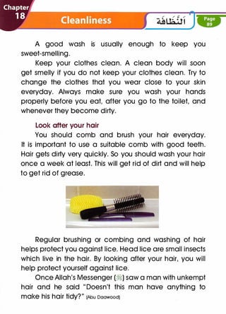 A good wash is usually enough to keep you
sweet-smelling.
Keep your clothes clean. A clean body will soon
get smelly if you do not keep your clothes clean. Try to
change the clothes that you wear close to your skin
everyday. Always make sure you wash your hands
properly before you eat, after you go to the toilet, and
whenever they become dirty.
Look after your hair
You should comb and brush your hair everyday.
It is important to use a suitable comb with good teeth.
Hair gets dirty very quickly. So you should wash your hair
once a week at least. This will get rid of dirt and will help
to get rid of grease.
Regular brushing or combing and washing of hair
helps protect you against lice. Head lice are small insects
which live in the hair. By looking after your hair, you will
help protect yourself against lice.
Once Allah's Messenger (�) saw a man with unkempt
hair and he said " Doesn't this man have anything to
make hiS hair tidy?" (Abu Daawood)
 