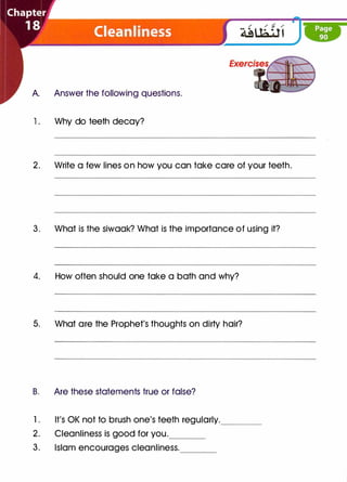 A. Answer the following questions.
1 . Why do teeth decay?
2. Write a few lines on how you can take care of your teeth.
3. What is the siwaak? What is the importance of using it?
4. How often should one take a bath and why?
5. What are the Prophet's thoughts on dirty hair?
B. Are these statements true or false?
1 . It's OK not to brush one's teeth regularly.____
2. Cleanliness is good for you.---
3. Islam encourages cleanliness.___
 