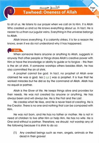 to all of us. He listens to our prayer when we call on to Him. It is Allah
Who created us and so He knows everything about us. In fact, He is
nearer to us than our jugular veins. Everything in the universe belongs
to Allah.
Allah knows everything. If a calamity strikes, it is for a reason He
knows, even if we do not understand why it has happened.
When someone likens anyone or anything to Allah, suggests in
anyway that other people or things share Allah's creative power with
Him or have the knowledge or ability to guide or to forgive - this then
is the sin of shirk. If someone worships others besides Allah, he has
also committed the sin of shirk.
A prophet cannot be god. In fact, no prophet of Allah ever
claimed he was a god. lsa ( ��) was a prophet. It is true that he
worked miracles but he did so by the command of Allah. Allah has
no equal or partner.
Allah is the Giver of life. He keeps things alive and provides for
their needs. He was not created by anyone or anything. He has
always been and will always be. He is the First and the Last.
He creates what He likes, and He is never tired of creating. He is
the Creator. There is no one and nothing that can be compared with
Him.
He was not born, and He has no father or mother. He is not in
need of children to live after Him or help Him. He has no wife. He is
One and without a partner. Therefore, we should not worship any of
the following because it is shirk to do so:
(1 ) Any created beings such as men, angels, animals or the
dead in their graves!
 