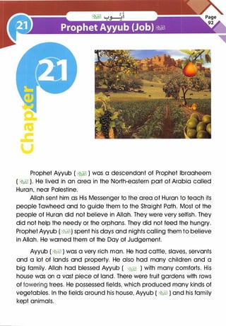a:
ca
.c
u
Prophet Ayyub ( �� ) was a descendant of Prophet lbraaheem
( �� ). He lived in an area in the North-eastern part of Arabia called
Huron, near Palestine.
Allah sent him as His Messenger to the area of Huron to teach its
people Tawheed and to guide them to the Straight Path. Most of the
people of Huron did not believe in Allah. They were very selfish. They
did not help the needy or the orphans. They did not feed the hungry.
Prophet Ayyub (WJ) spent his days and nights calling them to believe
in Allah. He warned them of the Day of Judgement.
Ayyub ( �� ) was a very rich man. He had cattle, slaves, servants
and a lot of lands and property. He also had many children and a
big family. Allah had blessed Ayyub ( �� ) with many comforts. His
house was on a vast piece of land. There were fruit gardens with rows
of towering trees. He possessed fields, which produced many kinds of
vegetables. In the fields around his house, Ayyub ( �� ) and his family
kept animals.
 