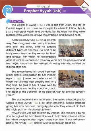 The wealth of Ayyub ( �� ) was a test from Allah. The life of
Prophet Ayyub ( �� ) was an example for others to follow. Ayyub
( �� ) had great wealth and comforts, but he knew that they were
blessings from Allah. He always remembered and thanked Allah.
Allah tested Ayyub ( �� ) in a different
way. Everything was taken away from him,
one after the other, and he suffered
different types of diseases. No part of his
body was safe or healthy except his heart
and tongue, with which he remembered
Allah. His sickness continued for many years that the people around
him stayed away from him except his loving wife who carried on
looking after him.
She remembered his good treatment
of her and his compassion for her. Prophet
Ayyub ( �� ) never lost patience at all.
When the sickness had afflicted him for a
long time, he said to her, 111 have lived for
seventy years in a healthy condition, could
I not bear all this patiently for the sake of Allah for another seventy
years?II
She was impatient with this answer. She served other people for
wages to feed Ayyub ( W:1 ), but after sometime, people stopped
giving her work because, being Ayyub1S wife, they were afraid that
she might pass on his diseases to them.
Ayyub's wife was not an ordinary woman. She remained by his
side through all the hard times. She would hold his hands and talk to
him when everyone else stayed away from him. It was extremely
painful for Ayyub ( �� ) and his wife to go through all of this.
 