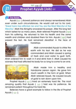 Ayyub (� ) showed patience and always remembered Allah
even under such circumstances. He would call out to his Lord,
'Great harm has afflicted me and You are the Most Merciful of the
Merciful.' Allah the Almighty answered his prayer. After this long test
which lasted for so many years, Allah relieved Prophet Ayyub ( �)
from his suffering. He returned to him his health and the same
wealth and children and doubled them for him. Ayyub ( �� ) had
passed the test. He had remained steadfast in the face of
hardships.
Allah commanded Ayyub to strike the
earth with his foot. He did as he was
commanded and Allah caused a spring
of fresh and cool water to gush forth.
Allah ordered him to wash in it and drink from it. Allah caused his
sickness that had afflicted his body for so long to come to an end.
Allah made him a healthy and
handsome person again. He gave him
much wealth in the form of gold. When
Allah relieved Ayyub, He caused locusts
of gold to rain down upon him.
Prophet Ayyub ( �� ) lived an extremely hard life. The most
amazing quality that Ayyub ( �� ) had was his patience. He
remained patient throughout his hard life.
Believers have a great example to follow in the life of Prophet
Ayyub ( �� ).
 