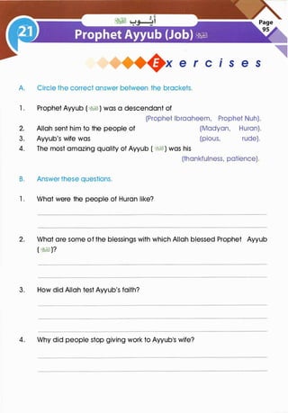 +x e r cis e s
A. Circle the correct answer between the brackets.
1. Prophet Ayyub ( �� ) was a descendant of
(Prophet lbraaheem, Prophet Nuh).
2. Allah sent him to the people of (Madyan, Huron).
3. Ayyub's wife was (pious, rude).
4. The most amazing quality of Ayyub ( �I) was his
B. Answer these questions.
1 . What were the people of Huron like?
(thankfulness, patience).
2. What are some of the blessings with which Allah blessed Prophet Ayyub
( �)?
3. How did Allah test Ayyub's faith?
4. Why did people stop giving work to Ayyub's wife?
 