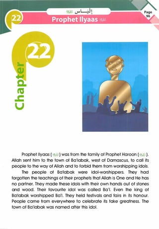 Prophet llyaas (�) was from the family of Prophet Haroon (� ).
Allah sent him to the town of Ba'labak, west of Damascus, to call its
people to the way of Allah and to forbid them from worshipping idols.
The people of Ba'labak were idol-worshippers. They had
forgotten the teachings of their prophets that Allah is One and He has
no partner. They made these idols with their own hands out of stones
and wood. Their favourite idol was called Ba'l. Even the king of
Ba'labak worshipped Ba'l. They held festivals and fairs in its honour.
People came from everywhere to celebrate its fake greatness. The
town of Ba'labak was named after this idol.
 