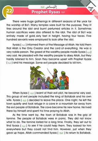 There were huge gatherings in different seasons of the year for
the worship of Ba'l. Many temples were built for the purpose. They lit
fires around the idol and burnt perfumed articles in it. Sometimes
human sacrifices were also offered to the idol. The idol of Ba'l was
entirely made of gold, sixty feet in height, having four faces. Five
hundred servants were employed to look after the idol.
llyaas ( �� ) informed them of the Message of Allah. He told them
that Allah is the Only Creator and the Lord of everything. He was a
very noble person. The greed of the wealthy people made llyaas (�I)
very sad. He pleaded with the wealthy people to obey Allah, but they
hardly listened to him. Soon they became upset with Prophet llyaas
(�I) and his message. Some evil people decided to kill him.
When llyaas ( �� ) learnt of their evil plot, he became very sad.
This group of evil people included the king of Ba11abak and his own
wife. llyaas ( �� ) decided to leave the place. One night, he left the
town quietly and took refuge in a cave in a mountain far away from
the evil people of Ba1labak. The cave became his new home. He lived
there by himself and spent his time praying to Allah.
As the time went by, the town of Ba11abak was in the grip of
famine. The people of Ba1labak were in panic. They did not know
what to do. The famine lasted for a long time. Finally, they set out to
find llyaas ( �� ) to see if he could help them. They looked for him
everywhere but they could not find him. However, just when they
gave up hope, Allah commanded llyaas ( �� ) to return to Ba11abak.
 