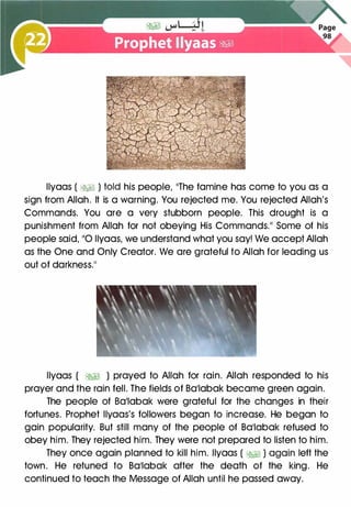 llyaas ( �� ) told his people, 11The famine has come to you as a
sign from Allah. It is a warning. You rejected me. You rejected Allah's
Commands. You are a very stubborn people. This drought is a
punishment from Allah for not obeying His Commands.�� Some of his
people said, 110 llyaas, we understand what you say! We accept Allah
as the One and Only Creator. We are grateful to Allah for leading us
out of darkness.��
llyaas ( �� ) prayed to Allah for rain. Allah responded to his
prayer and the rain fell. The fields of Ba11abak became green again.
The people of Ba11abak were grateful for the changes in their
fortunes. Prophet llyaas's followers began to increase. He began to
gain popularity. But still many of the people of Ba11abak refused to
obey him. They rejected him. They were not prepared to listen to him.
They once again planned to kill him. llyaas ( �� ) again left the
town. He retuned to Ba11abak after the death of the king. He
continued to teach the Message of Allah until he passed away.
 