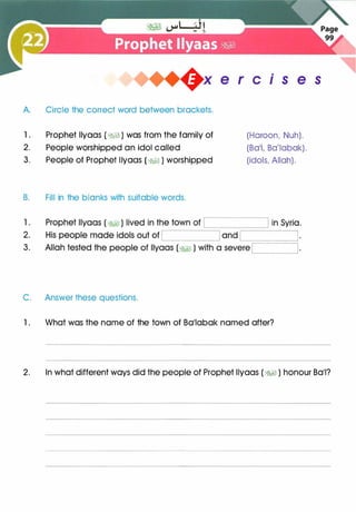 +x e r cis e s
A. Circle the correct word between brackets.
1 . Prophet llyaas ( �� ) was from the family of
2. People worshipped an idol called
3. People of Prophet llyaas ( �� ) worshipped
B. Fill in the blanks with suitable words.
C. Answer these questions.
(Haroon, Nuh).
(Ba'l, Ba'labak).
(idols, Allah).
1 . What was the name of the town of Ba'labak named after?
2. In what different ways did the people of Prophet llyaas ( �� ) honour Ba'l?
 