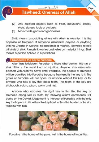 (2) Any created objects such as trees, mountains, stones,
rivers, statues, idols or pictures.
(3) Man-made gods and goddesses.
Shirk means associating others with Allah in worship. It is the
opposite of Tawheed. If someone associates anyone or anything
with his Creator in worship, he becomes a mushrik. Tawheed rejects
all kinds of shirk. A mushrik worries and relies on material things. Shirk
makes a person believe in superstitions.
Allah has forbidden Paradise to those who commit the sin of
shirk. Shirk is the worst kind of injustice. Anyone who associates
partners with Allah will never enter Paradise. The people of Tawheed
will be admitted into Paradise because Tawheed is the key to it. The
gates of Paradise will not open for anyone without this key, or for
anyone who has a key that lacks teeth. The teeth of this key are
shahadah, salah, zakah, sawm and hajj.
Anyone who acquires the right key in this life, the key of
Tawheed along with its teeth, by following Allah's commands, will
come on the Day of Judgement to the door of Paradise with the only
key that opens it. He will not be kept out, unless the burden of his sins
remains with him.
Paradise is the home of the pure. Hell is the home of impurities.
 