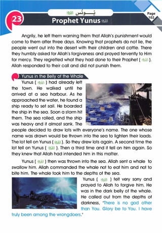 Angrily, he left them warning them that Allah's punishment would
come to them after three days. Knowing that prophets do not lie, the
people went out into the desert with their children and cattle. There
they humbly asked for Allah's forgiveness and prayed fervently to Him
for mercy. They regretted what they had done to their Prophet ( �I ).
Allah responded to their call and did not punish them.
f'Wuiii!�Jt;Jiif§J:ml�''·'''if:IW;t!lb
Yunus ( �� ) had already left
the town. He walked until he
arrived at a sea harbour. As he
approached the water, he found a
ship ready to set sail. He boarded
the ship in the sea. Soon a storm hit
them. The sea rolled, and the ship
was heavy and it almost sank. The
people decided to draw lots with everyone's name. The one whose
name was drawn would be thrown into the sea to lighten their loads.
The lot fell on Yunus ( �� ). So they drew lots again. A second time the
lot fell on Yunus ( �� ). Then a third time and it fell on him again. So
they knew that Allah had intended him in this matter.
Yunus ( �� ) then was thrown into the sea. Allah sent a whale to
swallow him. Allah commanded the whale not to eat him and not to
bite him. The whale took him to the depths of the sea.
Yunus ( �I ) felt very sorry and
prayed to Allah to forgive him. He
was in the dark belly of the whale.
He called out from the depths of
darkness, 11There is no god other
than You. Glory be to You. I have
truly been among the wrongdoers.��
 