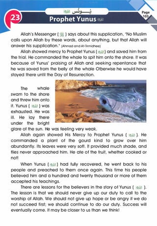 Allah's Messenger ( � ) says about this supplication, 11NO Muslim
calls upon Allah by these words, about anything, but that Allah will
answer his supplication.�� (Ahmad and At-Tirmidhee)
Allah showed mercy to Prophet Yunus (�) and saved him from
the trial. He commanded the whale to spit him onto the shore. It was
because of Yunus' praising of Allah and seeking repentance that
he was saved from the belly of the whale Otnerwise he would have
stayed there until the Day of Resurrection.
The whale
swam to the shore
and threw him onto
it. Yunus ( �� ) was
exhausted. He was
ill. He lay there
under the bright
glare of the sun. He was feeling very weak.
Allah again showed His Mercy to Prophet Yunus ( �� ). He
commanded a plant of the gourd kind to grow over him
abundantly. Its leaves were very soft. It provided much shade, and
flies never approached him. He ate of the fruit, whether cooked or
not!
When Yunus ( �I ) had fully recovered, he went back to his
people and preached to them once again. This time his people
believed him and a hundred and twenty thousand or more of them
accepted his teachings.
There are lessons for the believers in the story of Yunus ( �� ).
The lesson is that we should never give up our duty to call to the
worship of Allah. We should not give up hope or be angry if we do
not succeed first; we should continue to do our duty. Success will
eventually come. It may be closer to us than we think!
 
