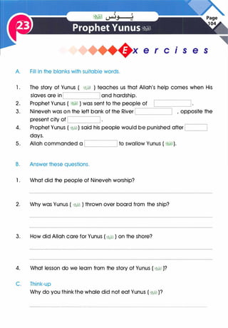.
e r c1s e s
A Fill in the blanks with suitable words.
1 . The story of Yunus ( �� ) teaches us that Allah's help comes when His
slaves are in and hardship.
2. Prophet Yunus ( �� ) was sent to the peop
.-
le::_::_o
_
f --'====,--____j
3. Nineveh was on the left bank of the River '--------------'
present city of '-----------'
4. Prophet Yunus ( �) said his people would be punished after L_l ____,
days.
5. Allah commanded a '----------' to swallow Yunus ( � ) .
B. Answer these questions.
1 . What did the people of Nineveh worship?
2. Why was Yunus ( �� ) thrown over board from the ship?
3. How did Allah care for Yunus (� ) on the shore?
4. What lesson do we learn from the story of Yunus ( �� )?
C. Think-up
Why do you think the whale did not eat Yunus ( �� )?
 