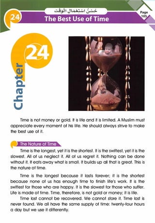 Time is not money or gold. It is life and it is limited. A Muslim must
appreciate every moment of his life. He should always strive to make
the best use of it.
Time is the longest, yet it is the shortest. It is the swiftest, yet it is the
slowest. All of us neglect it. All of us regret it. Nothing can be done
without it. It eats away what is small. It builds up all that is great. This is
the nature of time.
Time is the longest because it lasts forever; it is the shortest
because none of us has enough time to finish life's work. It is the
swiftest for those who are happy. It is the slowest for those who suffer.
Life is made of time. Time, therefore, is not gold or money; it is life.
Time lost cannot be recovered. We cannot store it. Time lost is
never found. We all have the same supply of time: twenty-four hours
a day but we use it differently.
 