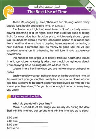 Allah's Messenger ( � ) said, "There are two blessings which many
people lose: health and leisure time." (AI-Bukhaaree)
The Arabic word "ghabn'', used here as "lose", actually means
buying something at a far higher price than its actual price or selling
it at a far lower price than its actual price, which clearly shows a great
loss. This hadeeth likens a morally responsible person to a trader and
likens health and leisure time to capital, the money used for starting a
new business. If someone puts his money to good use, he will get
excellent returns on it; otherwise, he will lose it and experience
devastation.
This hadeeth also urges us to benefit from our health and leisure
time to get closer to Almighty Allah; we should do righteous deeds
while enjoying these blessings before we lose them.
Leisure time is the time when you are not working or doing other
duties.
Each weekday you get between four or five hours of free time. At
the weekend, you get another twenty-four hours or so. Some of your
free time will have to be spent doing your homework, so what do you
spend your time doing? Do you have enough time to do everything
you want?
What do you do with your time?
Make a schedule of the things you usually do during the day.
Start with the time you get up and end with the time you go to sleep.
6.00 a.m. _________
7.00 a.m. ---------
8.00 a.m. ---------
And so on.
 