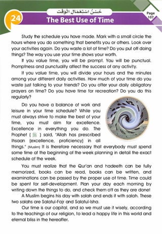 Study the schedule you have made. Mark with a small circle the
hours where you do something that benefits you or others. Look over
your activities again. Do you waste a lot of time? Do you put off doing
things? The way you use your time shows your worth.
If you value time, you will be prompt. You will be punctual.
Promptness and punctuality affect the success of any activity.
If you value time, you will divide your hours and the minutes
among your different daily activities. How much of your time do you
waste just talking to your friends? Do you offer your· daily obligatory
prayers on time? Do you have time for recreation? Do you do this
regularly?
Do you have a balance of work and
leisure in your time schedule? While you
must always strive to make the best of your
time, you must aim for excellence.
Excellence in everything you do. The
Prophet ( � ) said, "Allah has prescribed
lhsaan (excellence, proficiency) in all
things." (Muslim) It is therefore necessary that everybody must spend
some time at the beginning of the week planning in detail the exact
schedule of the week.
You must realize that the Qur'an and hadeeth can be fully
memorized, books can be read, books can be written, and
examinations can be passed by the proper use of time. Time could
be spent for self-development. Plan your day each morning by
writing down the things to do, and check them off as they are done!
A Muslim begins his day with salah and ends it with salah. These
two salahs are Salatui-Fajr and Salatul-lsha.
Our time is our capital, and so we must use it wisely, according
to the teachings of our religion, to lead a happy life in this world and
eternal bliss in the hereafter.
 