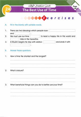 +x e r cis e s
A. Fill in the blanks with suitable words.
1 . There are two blessings which people lose: L_______________.J
and
�--------J;_____�
2. We must use our time to lead a happy life in this world and
L_______,
bliss in the hereafter.
3. A Muslim begins his day with salatul- and ends it withc________.J
B. Answer these questions.
1. How is time the shortest and the longest?
2. What is leisure?
3. What beneficial things can you do to better use your time?
 