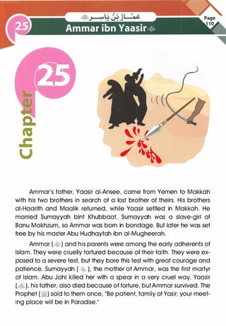 Ammar's father, Yaasir ai-Ansee, came from Yemen to Makkah
with his two brothers in search of a lost brother of theirs. His brothers
ai-Haarith and Maalik returned, while Yaasir settled in Makkah. He
married Sumayyah bint Khubbaat. Sumayyah was a slave-girl of
Banu Makhzum, so Ammar was born in bondage. But later he was set
free by his master Abu Hudhayfah ibn ai-Mugheerah.
Ammar (�-:b) and his parents were among the early adherents of
Islam. They were cruelly tortured because of their faith. They were ex­
posed to a severe test, but they bore this test with great courage and
patience. Sumayyah ( � ), the mother of Ammar, was the first martyr
of Islam. Abu Jahl killed her with a spear in a very cruel way. Yaasir
(�), his father, also died because of torture, butAmmar survived. The
Prophet (�) said to them once, "Be patient, family of Yasir; your meet­
ing place will be in Paradise."
 