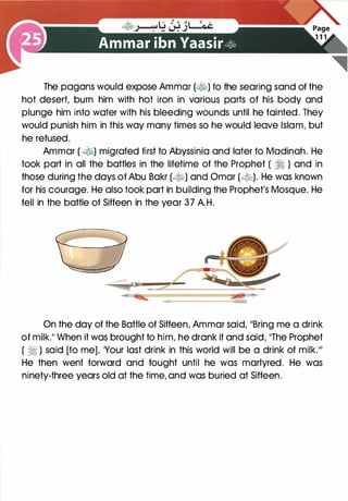 The pagans would expose Ammar (�) to the searing sand of the
hot desert, burn him with hot iron in various parts of his body and
plunge him into water with his bleeding wounds until he fainted. They
would punish him in this way many times so he would leave Islam, but
he refused.
Ammar ( �) migrated first to Abyssinia and later to Madinah. He
took part in all the battles in the lifetime of the Prophet ( � ) and in
those during the days of Abu Bakr (�) and Omar (�). He was known
for his courage. He also took part in building the Prophet's Mosque. He
fell in the battle of Siffeen in the year 37 A.H.
On the day of the Battle of Siffeen, Ammar said, 11Bring me a drink
of milk.11 When it was brought to him, he drank it and said, 11The Prophet
( � ) said [to me], 'Your last drink in this world will be a drink of milk.11'
He then went forward and fought until he was martyred. He was
ninety-three years old at the time, and was buried at Siffeen.
 