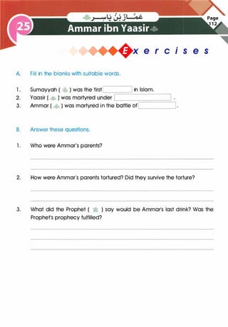 +x e r cis e s
A. Fill in the blanks with suitable words.
1 . Sumayyah ( � ) was the firstI I in Islam.�
�====--------
�
2. Yaasir ( � ) was martyred under �
----:-:-:-
--
-:-;========='--,
3. Ammar ( � ) was martyred in the battle of '----------------'
B. Answer these questions.
1. Who were Ammar's parents?
2. How were Ammar's parents tortured? Did they survive the torture?
3. What did the Prophet ( � ) say would be Ammar's last drink? Was the
Prophet's prophecy fulfilled?
 