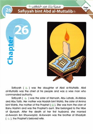 Safiyyah ( �� ) was the daughter of Abd ai-Muttalib. Abd
ai-Muttalib was the chief of his people and was a wise man who
commanded authority.
Safiyyah ( �� ) was the sister of Hamzah, Abu Lahab, AI-Abbas
and Abu Talib. Her mother was Haalah bint Wahb, the sister of Amino
bint Wahb, the mother of the Prophet ( � ). She was from the clan of
Banu Hashim and was the Prophet's aunt. She belonged to the tribe
of Quraysh. After the death of her first husband, she married
ai-Awwam ibn Khuwwaylid. AI-Awwam was the brother of Khadijah
( � ), the Prophet's beloved wife.
 