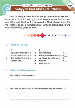 One of Safiyyah's sons was az-Zubayr ibn ai-Awwam. He was a
companion of the Prophet ( � ) and a powerful warrior. Safiyyah was
one of the early Muslims. She emigrated to Madinah and lived after
the Prophet's death, to the Caliphate of Omar ibn ai-Khattab ( �). She
was seventy-three years old then.
A Match the following.
A
1 Safiyyah was the sister of a
2 She was from the clan of b
3 She was from the tribe of c
4 Her son was d
e
B. Answer the following questions.
1 . Who were Safiyyah's parents?
.
x e r c 1 s e s
B
Banul Muttalib.
Abu Talib and AI-Abbas (�). 2
Az-Zubayr ibn ai-Awwam. 3
Quraysh. 4
Banu Hashim.
2. What was the relationship of Safiyyah's parents with the Prophet ( � )?
 