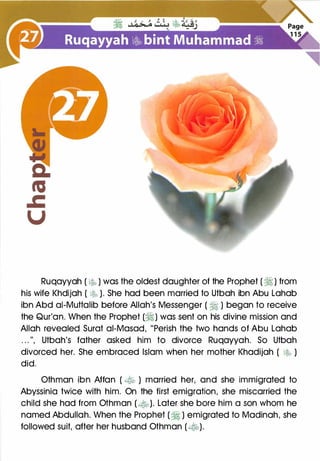 Ruqayyah ( �r-� ) was the oldest daughter of the Prophet ( �) from
his wife Khdijah ( � ). She had been married to Utbah ibn Abu Lahab
ibn Abd ai-Muttalib before Allah's Messenger ( � ) began to receive
the Qur'an. When the Prophet (�) was sent on his divine mission and
Allah revealed Surat ai-Masad, "Perish the two hands of Abu Lahab
. . . ", Utbah's father asked him to divorce Ruqayyah. So Utbah
divorced her. She embraced Islam when her mother Khadijah ( � )
did.
Othman ibn Affan ( � ) married her, and she immigrated to
Abyssinia twice with him. On the first emigration, she miscarried the
child she had from Othman ( ��). Later she bore him a son whom he
named Abdullah. When the Prophet (� ) emigrated to Madinah, she
followed suit, after her husband Othman (�).
 