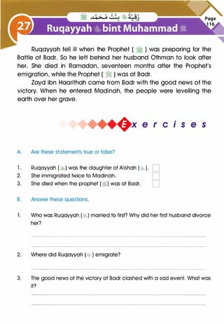 Ruqayyah fell ill when the Prophet ( � ) was preparing for the
Battle of Badr. So he left behind her husband Othman to look after
her. She died in Ramadan, seventeen months after the Prophet's
emigration, while the Prophet ( � ) was at Badr.
Zayd ibn Haarithah came from Badr with the good news of the
victory. When he entered Madinah, the people were levelling the
earth over her grave.
A. Are these statements true or false?
+x e r cis e s
1 . Ruqayyah ( �) was the daughter of A'ishah ( t..� ). D
2. She immigrated twice to Madinah. D
3. She died when the prophet (�) was at Badr. D
B. Answer these questions.
1 . Who was Ruqayyah ( t;._�) married to first? Why did her first husband divorce
her?
2. Where did Ruqayyah [t;._5P ) emigrate?
3. The good news of the victory of Badr clashed with a sad event. What was
it?
 