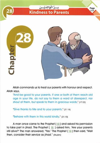 Allah commands us to treat our parents with honour and respect.
Allah says,
11And be good to your parents. If one or both of them reach old
age in your life, do not say to them a word of disrespect, nor
shout at them, but speak to them in gracious words.11 (1 7:23)
11Give thanks to Me and to your parents.�� (31 : 1 4)
11Behave with them in this world kindly.�� (3 1 : 1 5)
A man once came to the Prophet ( �) and asked his permission
to take part in jihad. The Prophet ( � ) asked him, 11Are your parents
still alive?11 The man answered, 11Yes.11 The Prophet ( � ) then said, 11Well
then, consider their service as jihad." (Muslim)
 