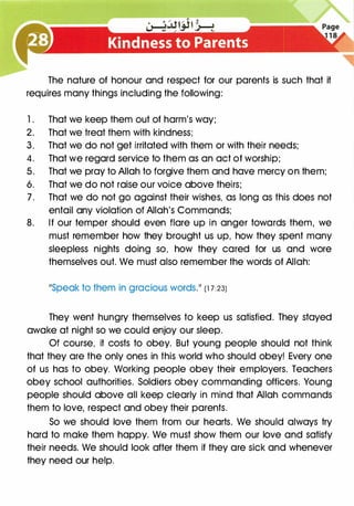 The nature of honour and respect for our parents is such that it
requires many things including the following:
1 . That we keep them out of harm's way;
2. That we treat them with kindness;
3. That we do not get irritated with them or with their needs;
4. That we regard service to them as an act of worship;
5. That we pray to Allah to forgive them and have mercy on them;
6. That we do not raise our voice above theirs;
7 . That we do not go against their wishes, as long as this does not
entail any violation of Allah's Commands;
8. If our temper should even flare up in anger towards them, we
must remember how they brought us up, how they spent many
sleepless nights doing so, how they cared for us and wore
themselves out. We must also remember the words of Allah:
11Speak to them in gracious wordS.11 (1 7 :23)
They went hungry themselves to keep us satisfied. They stayed
awake at night so we could enjoy our sleep.
Of course, it costs to obey. But young people should not think
that they are the only ones in this world who should obey! Every one
of us has to obey. Working people obey their employers. Teachers
obey school authorities. Soldiers obey commanding officers. Young
people should above all keep clearly in mind that Allah commands
them to love, respect and obey their parents.
So we should love them from our hearts. We should always try
hard to make them happy. We must show them our love and satisfy
their needs. We should look after them if they are sick and whenever
they need our help.
 