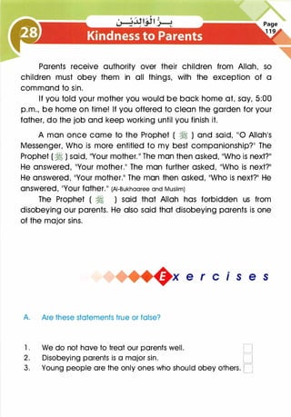 Parents receive authority over their children from Allah, so
children must obey them in all things, with the exception of a
command to sin.
If you told your mother you would be back home at, say, 5:00
p.m., be home on time! If you offered to clean the garden for your
father, do the job and keep working until you finish it.
A man once came to the Prophet ( � ) and said, 110 Allah's
Messenger, Who is more entitled to my best companionship?�� The
Prophet ( � ) said, 11Your mother.11 The man then asked, 11Who is next?11
He answered, 11Your mother.�� The man further asked, 11Who is next?11
He answered, 11Your mother.11 The man then asked, 11Who is next?11 He
answered, 11YOur father.11 (AI-Bukhaaree and Muslim)
The Prophet ( � ) said that Allah has forbidden us from
disobeying our parents. He also said that disobeying parents is one
of the major sins.
+x e r cis e s
A. Are these statements true or false?
1 . We do not have to treat our parents well. D
2. Disobeying parents is a major sin. D
3. Young people are the only ones who should obey others. D
 