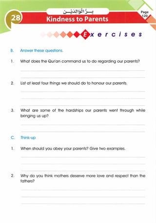is e s
B. Answer these questions.
1 . What does the Qur'an command us to do regarding our parents?
2. List at least four things we should do to honour our parents.
3. What are some of the hardships our parents went through while
bringing us up?
C. Think-up
1 . When should you obey your parents? Give two examples.
2. Why do you think mothers deserve more love and respect than the
fathers?
 