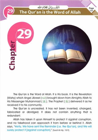 The Qur'an is the Word of Allah. It is His book. It is the Revelation
(Wahy) which Angel Jibreel (�I) brought down from Almighty Allah to
His Messenger Muhammad ( � ). The Prophet ( � ) delivered it as he
received it to his community.
The Qur'an is uncreated. It has not been invented, changed,
fabricated or abridged. It does not contain anything that is
redundant.
Allah has taken it upon Himself to protect it against corruption,
and no falsehood can approach it from before or behind it. Allah
says, ��verily, We have sent the Reminder (i.e. the Qur'an), and We will
surely protect it [against corruption].�� (Surat AI-Hijr, 1 5:9)
 
