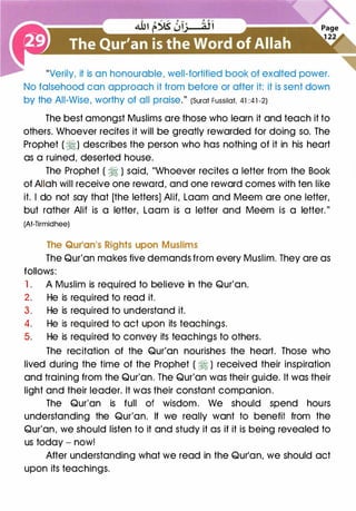 "Verily, it is an honourable, well-fortified book of exalted power.
No falsehood can approach it from before or after it: it is sent down
by the All-Wise, worthy of all praise." (Surat Fussilat, 41 :41 -2)
The best amongst Muslims are those who learn it and teach it to
others. Whoever recites it will be greatly rewarded for doing so. The
Prophet ( �) describes the person who has nothing of it in his heart
as a ruined, deserted house.
The Prophet ( � ) said, "Whoever recites a letter from the Book
of Allah will receive one reward, and one reward comes with ten like
it. I do not say that [the letters] Alit, Loam and Meem are one letter,
but rather Alit is a letter, Loam is a letter and Meem is a letter."
(At-Tirmidhee)
The Qur'an•s Rights upon Muslims
The Qur'an makes five demands from every Muslim. They are as
follows:
1. A Muslim is required to believe in the Qur'an.
2. He is required to read it.
3. He is required to understand it.
4. He is required to act upon its teachings.
5. He is required to convey its teachings to others.
The recitation of the Qur'an nourishes the heart. Those who
lived during the time of the Prophet ( � ) received their inspiration
and training from the Qur'an. The Qur'an was their guide. It was their
light and their leader. It was their constant companion.
The Qur'an is full of wisdom. We should spend hours
understanding the Qur'an. If we really want to benefit from the
Qur'an, we should listen to it and study it as if it is being revealed to
us today - now!
After understanding what we read in the Qur'an, we should act
upon its teachings.
 