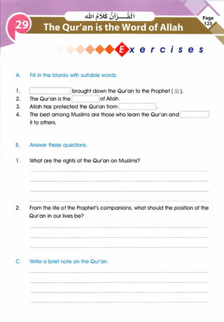 +x e r cis e s
A. Fill in the blanks with suitable words.
1. brought down the Qur'an to the Prophet ( ?i ).
2. The Qur'an is the of Allah.
,------------,
3. Allah has protected the Qur'an from '------------'
4. The best among Muslims are those who learn the Qur'an and ,______j
it to others.
B. Answer these questions.
l . What are the rights of the Qur'an on Muslims?
2. From the life of the Prophet's companions, what should the position of the
Qur'an in our lives be?
C. Write a brief note on the Qur'an.
 