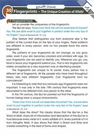 Let us consider the uniqueness of the fingerprints.
The Qur'an says, 11Does man think We will not assemble his bones?
Yes, We are able even to put together in perfect order the very tips of
his fingerS.11 (Surat ai-Qiyyaamah, 75: 3-4)
One feature that distinguishes you from everyone else is the
pattern of the curved lines on the tips of your fingers. These patterns
are different in every person, and no two people have the same
fingerprints.
The patterns of your fingerprints do not change, as you grow
older, even if your skin becomes cracked and wrinkled with age. So
your fingerprints can be used to identify you. Wherever you go, you
tend to leave your fingerprints behind you. That is why fingerprints are
widely accepted as a very important way of identifying people.
The fingerprints are unique to its owner. Every person has a
different set of fingerprints. All the people who have lived throughout
history also had different fingerprints. Can fingerprints form by
coincidence?
It is interesting to note that two centuries ago fingerprints were not
important. It was only in the late 1 9th century that fingerprints were
discovered to be different from one person to the other.
In the 7th century, the Qur'an pointed out that the fingerprints of
human beings bear a unique characteristic.
11Does man think we will not assemble his bones? Yes, we are able
even to put together in perfect order the very tips of his fingers.�� (Surat
ai-Qiyyaamah, 75: 3-4)
What does this show? This clearly shows that the Qur'an is the
Word of Allah. Every bit of information and description of the Qur'an is
true because every verse of it, every syllable of it, every particle of it is
from Almighty Allah. It also shows that Allah is Great and Wise and
creates everything in the best of forms and shapes.
 