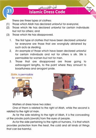 There are three types of clothes:
(1) Those which Allah has declared unlawful for everyone;
(2) Those which He has declared unlawful for certain individuals
but not for others; and
(3) Those which He has disapproved.
1 . The first type of clothes that have been declared unlawful
for everyone are those that are wrongfully obtained by
such acts as stealing.
2. An example of those which have been declared unlawful
for certain individuals and not for others is silk. Silk is
permissible for women but not for men.
3. Those that are disapproved are those going to
extravagant lengths, to the point where they amount to
boastfulness and arrogant pride.
S i I k is permissible
for wo m e n
Matters of dress have two sides:
One of them is related to the right of Allah, while the second is
related to the right of man.
As for the side relating to the right of Allah, it is the concealing
of the private parts (awrah) from the eyes of people.
As for the side pertaining to the rights of humans, it is that which
provides protection from the heat, the cold and all kinds of things
that can be harmful.
 