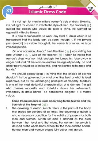 It is not right for men to imitate women's style of dress. Likewise,
it is not right for women to imitate the style of men. The Prophet ( � )
cursed the person who would do such a thing. He warned us
against it with dire threats.
It is also reprehensible to wear any kind of dress which is so
transparent that the body can be seen through it. If the private
parts (awrah) are visible through it, the wearer is a sinner. He is an
immoral person.
On one occasion, Asmaa' bint Abu Bakr ( � ) was visiting her
sister A'ishah ( � ), wife of the Prophet ( � ), when he noted that
Asmaa's dress was not thick enough. He turned his face away in
anger and said, "If the woman reaches the age of puberty, no part
of her body should be seen but this, and he pointed to his face and
hands."
We should clearly keep it in mind that the choice of clothes
shouldn't first be governed by what one likes best or what is least
expensive, but by the unchanging principles of modesty. Modesty
is one of the most delightful characteristics of a woman. The girl
who dresses modestly and tastefully shows her refinement.
Immodesty in dress cannot be considered elegant. It is mostly
vulgar.
Some Requirements in Dress according to the Qur'an and the
Sunnah of the Prophet ( � )
1 . The covering of awrah. Awrah refers to the parts of the body
that should be covered at all times. The covering of awrah is
also a necessary condition for the validity of prayers for both
men and women. Awrah for men is defined as the area
between the navel and the knees. For women the awrah is
defined as the whole body except for the face and the hands.
Hence, men and women should fully cover their awrah.
 