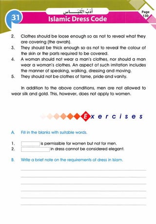 2. Clothes should be loose enough so as not to reveal what they
are covering (the awrah).
3. They should be thick enough so as not to reveal the colour of
the skin or the parts required to be covered.
4. A woman should not wear a man's clothes, nor should a man
wear a woman's clothes. An aspect of such imitation includes
the manner of speaking, walking, dressing and moving.
5. They should not be clothes of fame, pride and vanity.
In addition to the above conditions, men are not allowed to
wear silk and gold. This, however, does not apply to women.
.
e r c1s e s
A. Fill in the blanks with suitable words.
1. is permissible for women but not for men.
2. in dress cannot be considered elegant.
B. Write a brief note on the requirements of dress in Islam.
 